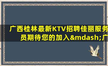 广西桂林最新KTV招聘佳丽服务员期待您的加入—广西桂林新开夜总会招聘要求低客人不挑不选
